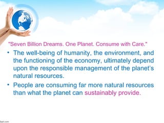 "Seven Billion Dreams. One Planet. Consume with Care."
• The well-being of humanity, the environment, and
the functioning of the economy, ultimately depend
upon the responsible management of the planet’s
natural resources.
• People are consuming far more natural resources
than what the planet can sustainably provide.
 