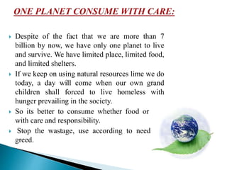  Despite of the fact that we are more than 7
billion by now, we have only one planet to live
and survive. We have limited place, limited food,
and limited shelters.
 If we keep on using natural resources lime we do
today, a day will come when our own grand
children shall forced to live homeless with
hunger prevailing in the society.
 So its better to consume whether food or fuel
with care and responsibility.
 Stop the wastage, use according to need not
greed.
 