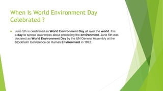 When Is World Environment Day
Celebrated ?
 June 5th is celebrated as World Environment Day all over the world. It is
a day to spread awareness about protecting the environment. June 5th was
declared as World Environment Day by the UN General Assembly at the
Stockholm Conference on Human Environment in 1972.
 