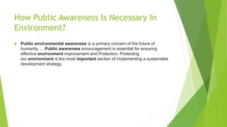 How Public Awareness Is Necessary In
Environment?
 Public environmental awareness is a primary concern of the future of
humanity. ... Public awareness encouragement is essential for ensuring
effective environment improvement and Protection. Protecting
our environment is the most important section of implementing a sustainable
development strategy.
 