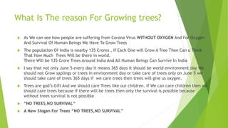 What Is The reason For Growing trees?
 As We can see how people are suffering from Corona Virus WITHOUT OXYGEN And For Oxygen
And Survival Of Human Beings We Have To Grow Trees
 The population Of India is nearby 135 Crores , If Each One will Grow A Tree Then Can u Think
That How Much Trees Will be there in world.
There Will be 135 Crore Trees Around India And All Human Beings Can Survive In India
 I say that not only June 5 every day it means 365 days it should be world environment day We
should not Grow saplings or trees in environment day or take care of trees only on June 5 we
should take care of trees 365 days if we care trees then trees will give us oxygen.
 Trees are god’s Gift And we should care Trees like our children. If We can care children then we
should care trees because if there will be trees then only the survival is possible because
without trees survival is not possible
 “NO TREES,NO SURVIVAL”
 A New Slogan For Trees “NO TREES,NO SURVIVAL”
 