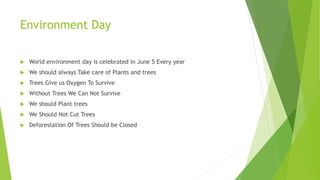 Environment Day
 World environment day is celebrated in June 5 Every year
 We should always Take care of Plants and trees
 Trees Give us Oxygen To Survive
 Without Trees We Can Not Survive
 We should Plant trees
 We Should Not Cut Trees
 Deforestation Of Trees Should be Closed
 