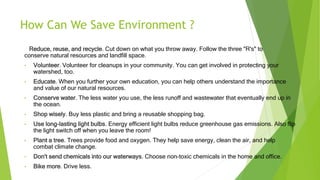 How Can We Save Environment ?
Reduce, reuse, and recycle. Cut down on what you throw away. Follow the three "R's" to
conserve natural resources and landfill space.
• Volunteer. Volunteer for cleanups in your community. You can get involved in protecting your
watershed, too.
• Educate. When you further your own education, you can help others understand the importance
and value of our natural resources.
• Conserve water. The less water you use, the less runoff and wastewater that eventually end up in
the ocean.
• Shop wisely. Buy less plastic and bring a reusable shopping bag.
• Use long-lasting light bulbs. Energy efficient light bulbs reduce greenhouse gas emissions. Also flip
the light switch off when you leave the room!
• Plant a tree. Trees provide food and oxygen. They help save energy, clean the air, and help
combat climate change.
• Don't send chemicals into our waterways. Choose non-toxic chemicals in the home and office.
• Bike more. Drive less.
 