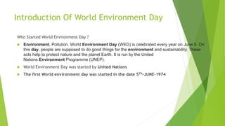 Introduction Of World Environment Day
Who Started World Environment Day ?
 Environment, Pollution. World Environment Day (WED) is celebrated every year on June 5. On
this day, people are supposed to do good things for the environment and sustainability. These
acts help to protect nature and the planet Earth. It is run by the United
Nations Environment Programme (UNEP).
 World Environment Day was started by United Nations
 The first World environment day was started In the date 5TH-JUNE-1974
 