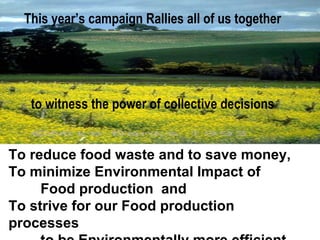 This year’s campaign Rallies all of us together
to witness the power of collective decisions
To reduce food waste and to save money,
To minimize Environmental Impact of
Food production and
To strive for our Food production
processes
 