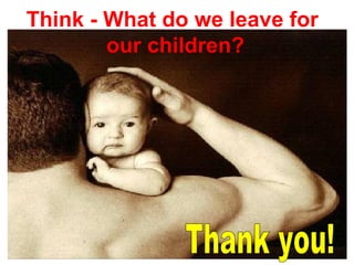 Think - What do we leave for
our children?
 