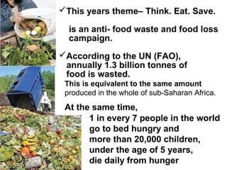 1 in every 7 people in the world
go to bed hungry and
more than 20,000 children,
under the age of 5 years,
die daily from hunger
This years theme– Think. Eat. Save.
is an anti- food waste and food loss
campaign.
According to the UN (FAO),
annually 1.3 billion tonnes of
food is wasted.
This is equivalent to the same amount
produced in the whole of sub-Saharan Africa.
At the same time,
 