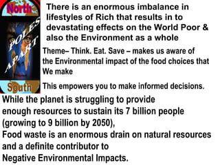 While the planet is struggling to provide
enough resources to sustain its 7 billion people
(growing to 9 billion by 2050),
Food waste is an enormous drain on natural resources
and a definite contributor to
Negative Environmental Impacts. 
There is an enormous imbalance in
lifestyles of Rich that results in to
devastating effects on the World Poor &
also the Environment as a whole
Theme– Think. Eat. Save – makes us aware of
the Environmental impact of the food choices that
We make
This empowers you to make informed decisions. 
 