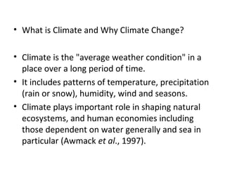 • What is Climate and Why Climate Change?
• Climate is the "average weather condition" in a
place over a long period of time.
• It includes patterns of temperature, precipitation
(rain or snow), humidity, wind and seasons.
• Climate plays important role in shaping natural
ecosystems, and human economies including
those dependent on water generally and sea in
particular (Awmack et al., 1997).
 