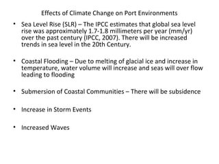 Effects of Climate Change on Port Environments
• Sea Level Rise (SLR) – The IPCC estimates that global sea level
rise was approximately 1.7-1.8 millimeters per year (mm/yr)
over the past century (IPCC, 2007). There will be increased
trends in sea level in the 20th Century.
• Coastal Flooding – Due to melting of glacial ice and increase in
temperature, water volume will increase and seas will over flow
leading to flooding
• Submersion of Coastal Communities – There will be subsidence
• Increase in Storm Events
• Increased Waves
 