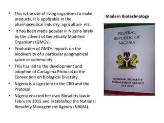 Modern Biotechnology
• This is the use of living organisms to make
products. It is applicable in the
pharmaceutical industry, agriculture etc.
• It has been made popular in Nigeria lately
by the advent of Genetically Modified
Organisms (GMOs).
• Production of GMOs impacts on the
biodiversity of a particular geographical
space or community.
• This has led to the development and
adoption of Cartagena Protocol to the
Convention on Biological Diversity.
• Nigeria is a signatory to the CBD and the
Protocol
• Nigeria enacted her own Biosafety law in
February 2015 and established the National
Biosafety Management Agency (NBMA).
 