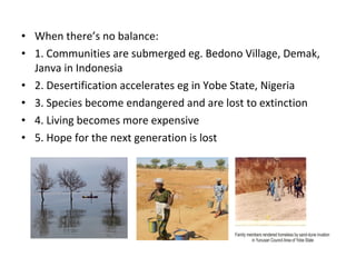 • When there’s no balance:
• 1. Communities are submerged eg. Bedono Village, Demak,
Janva in Indonesia
• 2. Desertification accelerates eg in Yobe State, Nigeria
• 3. Species become endangered and are lost to extinction
• 4. Living becomes more expensive
• 5. Hope for the next generation is lost
 