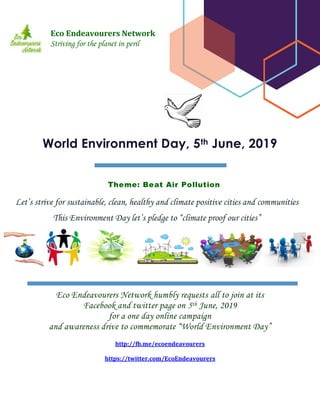 Eco Endeavourers Network humbly requests all to join at its
Facebook and twitter page on 5th June, 2019
for a one day online campaign
and awareness drive to commemorate “World Environment Day”
http://fb.me/ecoendeavourers
https://twitter.com/EcoEndeavourers
World Environment Day, 5th June, 2019
Theme: Beat Air Pollution
Eco Endeavourers Network
Striving for the planet in peril
Let’s strive for sustainable, clean, healthy and climate positive cities and communities
This Environment Day let’s pledge to “climate proof our cities”
 