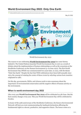 1/13
May 30, 2022
World Environment Day 2022: Only One Earth
shop.digit-it.com/uncategorized/world-environment-day-2022
World Environment day 2022
The reason we are celebrating World Environment Day 2022 has some history
behind it. The United Nations launched World Environment Day in 1972 as a result of
debates about the implementation of human relationships as well as the ecosystem at the
Stockholm Conference on the Human Environment (5–16 June 1972). The first World
Environment Day (WED) was commemorated two years later, in 1974, with the theme
“Only One Earth.” Despite the fact that WED celebrations have been held annually since
1974, the concept of rotating the center of these events by selecting various host countries
originated in 1987.
On this day, governments, NGOs, and citizens work to raise awareness about the
importance of environmental conservation and the negative effects of human activity on
the environment.
When is world environment day 2022
Like every year World Environment Day 2022 will be celebrated on 5th June. But the
host country changes every year. This year World Environment Day will be celebrated in
Sweden.
In honor of the 50th anniversary of the Stockholm Conference, the Geneva Environmental
Network will host an event commemorating the landmark declaration affirming the
fundamental right to a decent, productive, and supportive future. The honor comes at a
 