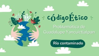 CódigoÉtico
Problemática de
Guadalupe Yancuictlalpan
Río contaminado
 