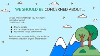 WE SHOULD BE CONCERNED ABOUT...
Do you know what helps you make your
point clear easily?
Lists like this one:
● They’re simple
● You can organize your ideas clearly
● You’ll never forget to buy milk!
And the most important thing: the audience
won’t miss the point of your presentation
 