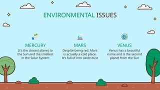 ENVIRONMENTAL ISSUES
MERCURY
It’s the closest planet to
the Sun and the smallest
in the Solar System
MARS
Despite being red, Mars
is actually a cold place.
It’s full of iron oxide dust
VENUS
Venus has a beautiful
name and is the second
planet from the Sun
 