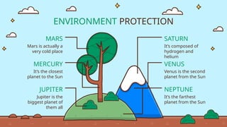 ENVIRONMENT PROTECTION
MERCURY
It’s the closest
planet to the Sun
MARS
Mars is actually a
very cold place
JUPITER
Jupiter is the
biggest planet of
them all
SATURN
It’s composed of
hydrogen and
helium
VENUS
Venus is the second
planet from the Sun
NEPTUNE
It’s the farthest
planet from the Sun
 