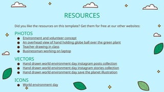 RESOURCES
Did you like the resources on this template? Get them for free at our other websites:
PHOTOS
● Environment and volunteer concept
● An overhead view of hand holding globe ball over the green plant
● Teacher drawing in class
● Businessman working on laptop
VECTORS
● Hand drawn world environment day instagram posts collection
● Hand drawn world environment day instagram stories collection
● Hand drawn world environment day save the planet illustration
ICONS
● World environment day
 