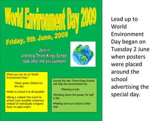  World Environment Day 2009 Lead up to World Environment Day began on Tuesday 2 June when posters were placed around the school advertising the special day. Friday, 5th June, 2009 Join in  and help Three Kings School  look after the environment ,[object Object],[object Object],[object Object],[object Object],[object Object],[object Object],[object Object],[object Object]