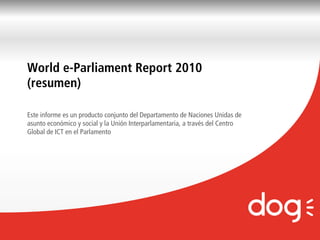 World e-Parliament Report 2010
(resumen)

Este informe es un producto conjunto del Departamento de Naciones Unidas de
asunto económico y social y la Unión Interparlamentaria, a través del Centro
Global de ICT en el Parlamento




                                                                           Marketing Friends | Página
 
