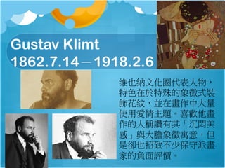 Gustav Klimt
1862.7.141918.2.6
SҲ{ĻȦ
ɫʽb
yKڮд
ʹÐ}ϲg
˷Qד䡸
СcđԢ⣬
ǅsҲ²ٱɮ
ҵؓur
 