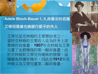 Adele Bloch-Bauer I, II,ФY
كǾSҲ{yӵķ
كǿķҪٝ֮һ
rķҪǞS
FDФ񮋣1907ķ鰬
˽x͵ĵһФ񮋣
춿ķͰكЕ㺣@
NPSmÎ꣬1912
ķ֞鰬كڶФ񮋡
 