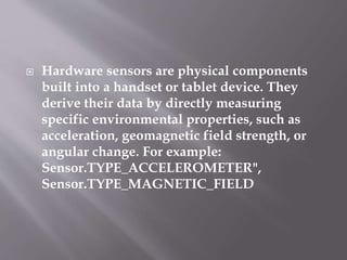  Hardware sensors are physical components
built into a handset or tablet device. They
derive their data by directly measuring
specific environmental properties, such as
acceleration, geomagnetic field strength, or
angular change. For example:
Sensor.TYPE_ACCELEROMETER",
Sensor.TYPE_MAGNETIC_FIELD
 