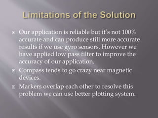  Our application is reliable but it’s not 100%
accurate and can produce still more accurate
results if we use gyro sensors. However we
have applied low pass filter to improve the
accuracy of our application.
 Compass tends to go crazy near magnetic
devices.
 Markers overlap each other to resolve this
problem we can use better plotting system.
 