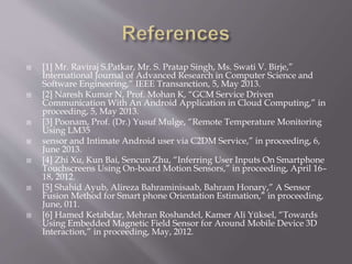  [1] Mr. Raviraj S.Patkar, Mr. S. Pratap Singh, Ms. Swati V. Birje,”
International Journal of Advanced Research in Computer Science and
Software Engineering,” IEEE Transanction, 5, May 2013.
 [2] Naresh Kumar N, Prof. Mohan K, “GCM Service Driven
Communication With An Android Application in Cloud Computing,” in
proceeding, 5, May 2013.
 [3] Poonam, Prof. (Dr.) Yusuf Mulge, “Remote Temperature Monitoring
Using LM35
 sensor and Intimate Android user via C2DM Service,” in proceeding, 6,
June 2013.
 [4] Zhi Xu, Kun Bai, Sencun Zhu, “Inferring User Inputs On Smartphone
Touchscreens Using On-board Motion Sensors,” in proceeding, April 16–
18, 2012.
 [5] Shahid Ayub, Alireza Bahraminisaab, Bahram Honary,” A Sensor
Fusion Method for Smart phone Orientation Estimation,” in proceeding,
June, 011.
 [6] Hamed Ketabdar, Mehran Roshandel, Kamer Ali Yüksel, “Towards
Using Embedded Magnetic Field Sensor for Around Mobile Device 3D
Interaction,” in proceeding, May, 2012.
 