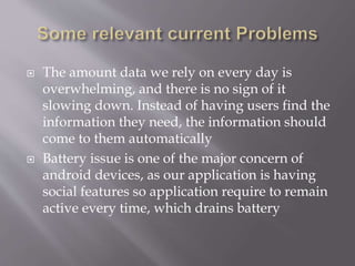  The amount data we rely on every day is
overwhelming, and there is no sign of it
slowing down. Instead of having users find the
information they need, the information should
come to them automatically
 Battery issue is one of the major concern of
android devices, as our application is having
social features so application require to remain
active every time, which drains battery
 