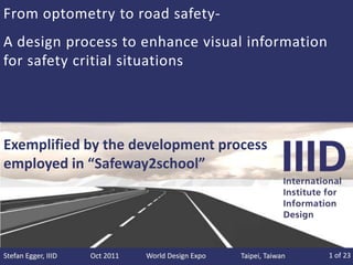 From optometry to road safety-
A design process to enhance visual information
for safety critial situations




Exemplified by the development process
employed in “Safeway2school”




Stefan Egger, IIID   Oct 2011   World Design Expo   Taipei, Taiwan   1 of 23
 