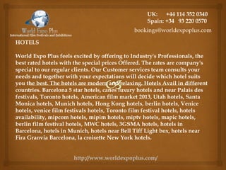 HOTELS
World Expo Plus feels excited by offering to Industry's Professionals, the
best rated hotels with the special prices Offered. The rates are company's
special to our regular clients. Our Customer services team consults your
needs and together with your expectations will decide which hotel suits
you the best. The hotels are modern and relaxing. Hotels Avail in different
countries. Barcelona 5 star hotels, canes luxury hotels and near Palais des
festivals, Toronto hotels, American film market 2013, Utah hotels, Santa
Monica hotels, Munich hotels, Hong Kong hotels, berlin hotels, Venice
hotels, venice film festivals hotels, Toronto film festival hotels, hotels
availability, mipcom hotels, mipim hotels, miptv hotels, mapic hotels,
berlin film festival hotels, MWC hotels, 3GSMA hotels, hotels in
Barcelona, hotels in Munich, hotels near Bell Tiff Light box, hotels near
Fira Granvia Barcelona, la croisette New York hotels.
UK: +44 114 352 0340
Spain: +34 93 220 0570
bookings@worldexpoplus.com
http://www.worldexpoplus.com/
 