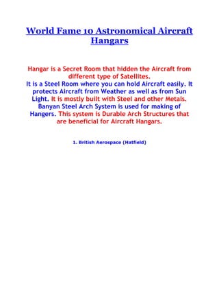  HYPERLINK quot;
http://athingforcars.com/autos/world-fame-10-astronomical-aircraft-hangars/quot;
  quot;
World Fame 10 Astronomical Aircraft Hangarsquot;
 World Fame 10 Astronomical Aircraft Hangars<br />Hangar is a Secret Room that hidden the Aircraft from different type of Satellites.It is a Steel Room where you can hold Aircraft easily. It protects Aircraft from Weather as well as from Sun Light. It is mostly built with Steel and other Metals.Banyan Steel Arch System is used for making of Hangers. This system is Durable Arch Structures that are beneficial for Aircraft Hangars.<br />1. British Aerospace (Hatfield)<br />It is a big hangar with 80 meters and height of 20 meters. A plant of constant heating temperature and a system that protects from fire are working in this amazing hangar. Electricity doors operated and also have anemometer that controlled cut outs to prevent opening in high winds.<br />2. Dubai International Air Port (U.A.E)<br />It is the busiest air port of the world and also the big hangar of air crafts. It has its width 132 meters and entry height is 20 meters with two spans of 66 meters. These days it is being constructed and it will become largest hangar of the world. Then its width will be 600 meters and height will be 110 meters. In this big hangar there are smoke detectors are fixed for the safety of aircraft from heat and fire.<br />3. Manston Airport<br />This large hangar was constructed basically for helicopter and aircraft repair and maintenance. The main area of this hangar is 52m by 115m but the entrance area is 22m by 41m.<br />4. Shannon Airport (Eire)<br />This hangar built for Aer Rianta to renowned UPS Courier Services which carrying cargo for supplying all over the world. The doors are used in it made with fabric. It has 76m width and 20m height. Administration building is also on the side of this hangar for assistance. They manage all the affairs relating the hangar.<br />5. Manchester International Airport<br />This hangar is use for maintenance and repair of different airlines that are up to big sizes. It has 85 meters span for Aircraft Engineering.<br />6. Bournemouth International Airport<br />This hangar has 24 meter height and 85 meter span. The hangar is well decorated with different things.<br />7. Scatsta Airport (Shetland Isles)<br />This hangar is made for helicopters. It has 2 spam portal framed building with 80m by 41m area and height is 7.5 meters. Small area of roof is polycarbonate and the factory sealed roof lights for natural light. This hangar is being used for helicopters only that are why it is called helicopter hangar for scasta airport.<br />8. Biggin Hill Airport (London)<br />This hangar was completed some time ago. This air port and the hangar is the most beautiful and stylish. VIP terminal of it made to cater for an international clientele. The doors used are automatic. It has width on the entrance spot is 56.9 meters and height 10.2 meters. The whole system of this beautiful hangar is remote controlled.<br />9. Suvarnabhumi Airport<br />It is the largest commercial air line hangar of the world. It is now in process form. This hangar will support to stand in any size of air crafts with safely. Almost this is completed but first the engineers will test the hangar then they will allow to others to use it. It will provide service to stand out the big air crafts of the world. This hangar follows all the standards of ICAO. The weight of its roof is 10,000 tones which is more than Eiffel Tower.<br />10. Lufthansa Technik Malta Trple Archspan Hangar<br />This hangar provides services for maintenance and repair to all over the world. There are three hangars in this airport two have 90m by 90m and third one has 90m by 66m area. In this big hangar the weight of doors is 332 tones. This hangar is well developed and has all facilities that a good hangar can. This is a big source for employment also.<br />Read more : http://athingforcars.com/autos/world-fame-10-astronomical-aircraft-hangars/#ixzz1YmsaFxzZ<br />