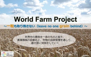 ～一粒も取り残さない（leave no one grain behind）～
世界中の農地を一体のものと捉え、
農業機械の自動化と、作物の追跡管理を通じて、
最大限に効率化していく
 