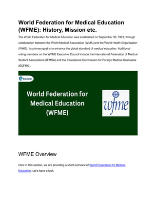 World Federation for Medical Education
(WFME): History, Mission etc.
The World Federation for Medical Education was established on September 30, 1972, through
collaboration between the World Medical Association (WMA) and the World Health Organization
(WHO). Its primary goal is to enhance the global standard of medical education. Additional
voting members on the WFME Executive Council include the International Federation of Medical
Student Associations (IFMSA) and the Educational Commission for Foreign Medical Graduates
(ECFMG).
WFME Overview
Here in this section, we are providing a short overview of World Federation for Medical
Education. Let’s have a look.
 