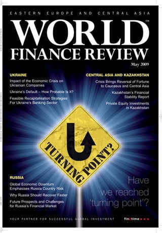 E A S T E R N           E U R O P E        A N D     C E N T R A L         A S I A




                                                WORLD
                                                                                                                                  TM
WORLD FINANCE REVIEW




                                                FINANCE REVIEW                                                           May 2009

                                                UKRAINE                                       CENTRAL ASIA AND KAZAKHSTAN
                                                Impact of the Economic Crisis on                    Crisis Brings Reversal of Fortune
                                                Ukrainian Companies                                    to Caucasus and Central Asia
                                                Ukraine’s Default – How Probable Is It?                       Kazakhstan’s Financial
YOUR PARTNER FOR SUCCESSFUL GLOBAL INVESTMENT




                                                Feasible Recapitalisation Strategies                                Stability Report
                                                For Ukraine’s Banking Sector                              Private Equity Investments
                                                                                                                       in Kazakhstan




                                                RUSSIA
                                                Global Economic Downturn
                                                Emphasises Russia Country Risk
                                                Why Russia Should Recover Faster
MAY 2009




                                                Future Prospects and Challenges
                                                for Russia’s Financial Market


                                                YOUR   PARTNER    FOR   SUCCESSFUL        GLOBAL   INVESTMENT
 