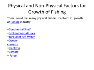 Physical and Non-Physical Factors for
Growth of Fishing
There could be many physical factors involved in growth
of Fishing industry
•Continental Shelf
•Broken Coastal Lines .
•Turbulent Sea Water
•Ocean-
currents
•Plankton
•Climate
• Forest
 