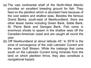 (a) The vast continental shelf of the North-West Atlantic
provides an excellent breeding ground for fish. They
feed on the plankton which is abundant here because of
the cool waters and shallow seas. Besides the famous
Grand Banks, south-east of Newfoundland, there are
other lesser banks including Green Bank, Sable Bank,
St. Pierre Bank and Georges Bank. Fish come in
enormous shoals to spawn in the shallow seas off the
Canadian-American coast and are caught all round the
year.
(b) Off Newfoundland at about latitude 45° to 55°N is the
zone of convergence of the cold Labrador Current and
the warm Gulf Stream. While the icebergs that come
south on the Labrador Current bring minerals from the
land on which plankton thrive, they also constitute a
navigational hazard.
 