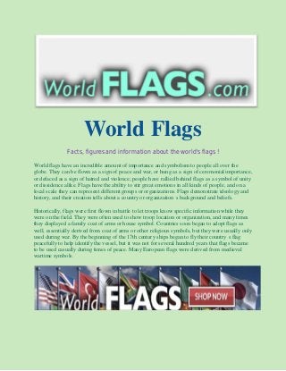World Flags
Facts, figures and information about the world's flags !
World flags have an incredible amount of importance and symbolism to people all over the
globe. They can be flown as a sign of peace and war, or hung as a sign of ceremonial importance,
or defaced as a sign of hatred and violence; people have rallied behind flags as a symbol of unity
or dissidence alike. Flags have the ability to stir great emotions in all kinds of people, and on a
local scale they can represent different groups or organizations. Flags demonstrate ideology and
history, and their creation tells about a country or organization s background and beliefs.
Historically, flags were first flown in battle to let troops know specific information while they
were on the field. They were often used to show troop location or organization, and many times
they displayed a family coat of arms or house symbol. Countries soon began to adopt flags as
well, essentially derived from coat of arms or other religious symbols, but they were usually only
used during war. By the beginning of the 17th century ships began to fly their country s flag
peacefully to help identify the vessel, but it was not for several hundred years that flags became
to be used casually during times of peace. Many European flags were derived from medieval
wartime symbols.
 