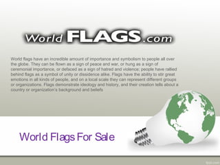 World FlagsFor Sale
World flags have an incredible amount of importance and symbolism to people all over
the globe. They can be flown as a sign of peace and war, or hung as a sign of
ceremonial importance, or defaced as a sign of hatred and violence; people have rallied
behind flags as a symbol of unity or dissidence alike. Flags have the ability to stir great
emotions in all kinds of people, and on a local scale they can represent different groups
or organizations. Flags demonstrate ideology and history, and their creation tells about a
country or organization’s background and beliefs
 