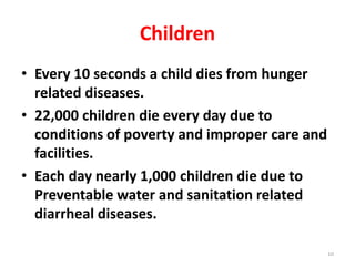 Children
• Every 10 seconds a child dies from hunger
related diseases.
• 22,000 children die every day due to
conditions of poverty and improper care and
facilities.
• Each day nearly 1,000 children die due to
Preventable water and sanitation related
diarrheal diseases.
10
 