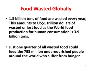 Food Wasted Globally
• 1.3 billion tons of food are wasted every year,
This amounts to US$1 trillion dollars of
wasted or lost food as the World food
production for human consumption is 3.9
billion tons.
• Just one quarter of all wasted food could
feed the 795 million undernourished people
around the world who suffer from hunger
12
 