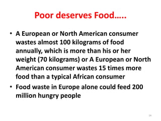 Poor deserves Food…..
• A European or North American consumer
wastes almost 100 kilograms of food
annually, which is more than his or her
weight (70 kilograms) or A European or North
American consumer wastes 15 times more
food than a typical African consumer
• Food waste in Europe alone could feed 200
million hungry people
14
 