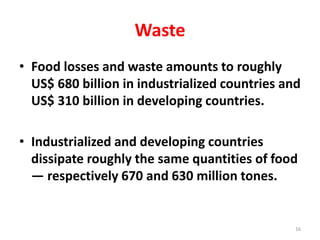 Waste
• Food losses and waste amounts to roughly
US$ 680 billion in industrialized countries and
US$ 310 billion in developing countries.
• Industrialized and developing countries
dissipate roughly the same quantities of food
— respectively 670 and 630 million tones.
16
 