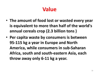 Value
• The amount of food lost or wasted every year
is equivalent to more than half of the world's
annual cereals crop (2.3 billion tons )
• Per capita waste by consumers is between
95-115 kg a year in Europe and North
America, while consumers in sub-Saharan
Africa, south and south-eastern Asia, each
throw away only 6-11 kg a year.
18
 