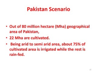 Pakistan Scenario
• Out of 80 million hectare (Mha) geographical
area of Pakistan,
• 22 Mha are cultivated.
• Being arid to semi arid area, about 75% of
cultivated area is irrigated while the rest is
rain-fed.
22
 