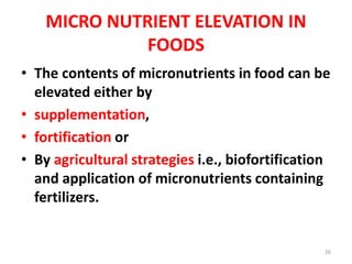 MICRO NUTRIENT ELEVATION IN
FOODS
• The contents of micronutrients in food can be
elevated either by
• supplementation,
• fortification or
• By agricultural strategies i.e., biofortification
and application of micronutrients containing
fertilizers.
26
 
