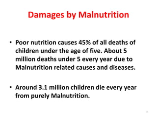 Damages by Malnutrition
• Poor nutrition causes 45% of all deaths of
children under the age of five. About 5
million deaths under 5 every year due to
Malnutrition related causes and diseases.
• Around 3.1 million children die every year
from purely Malnutrition.
3
 