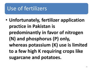 Use of fertilizers
• Unfortunately, fertilizer application
practice in Pakistan is
predominantly in favor of nitrogen
(N) and phosphorus (P) only,
whereas potassium (K) use is limited
to a few high K requiring crops like
sugarcane and potatoes.
30
 